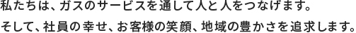 私たちは、ガスのサービスを通して人と人をつなげます。そして、社員の幸せ、お客様の笑顔、地域の豊かさを追求します。